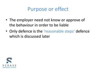 Purpose or effect
• The employer need not know or approve of
the behaviour in order to be liable
• Only defence is the ‘reasonable steps’ defence
which is discussed later
 