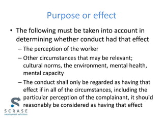 Purpose or effect
• The following must be taken into account in
determining whether conduct had that effect
– The perception of the worker
– Other circumstances that may be relevant;
cultural norms, the environment, mental health,
mental capacity
– The conduct shall only be regarded as having that
effect if in all of the circumstances, including the
particular perception of the complainant, it should
reasonably be considered as having that effect
 
