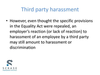 Third party harassment
• However, even thought the specific provisions
in the Equality Act were repealed, an
employer’s reaction (or lack of reaction) to
harassment of an employee by a third party
may still amount to harassment or
discrimination
 