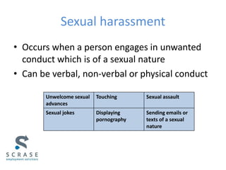 Sexual harassment
• Occurs when a person engages in unwanted
conduct which is of a sexual nature
• Can be verbal, non-verbal or physical conduct
Unwelcome sexual
advances
Touching Sexual assault
Sexual jokes Displaying
pornography
Sending emails or
texts of a sexual
nature
 