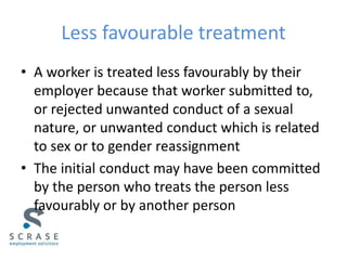 Less favourable treatment
• A worker is treated less favourably by their
employer because that worker submitted to,
or rejected unwanted conduct of a sexual
nature, or unwanted conduct which is related
to sex or to gender reassignment
• The initial conduct may have been committed
by the person who treats the person less
favourably or by another person
 