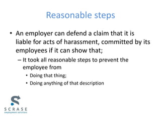 Reasonable steps
• An employer can defend a claim that it is
liable for acts of harassment, committed by its
employees if it can show that;
– It took all reasonable steps to prevent the
employee from
• Doing that thing;
• Doing anything of that description
 