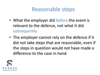 Reasonable steps
• What the employer did before the event is
relevant to the defence, not what it did
subsequently
• The employer cannot rely on the defence if it
did not take steps that are reasonable, even if
the steps in question would not have made a
difference to the case in hand
 
