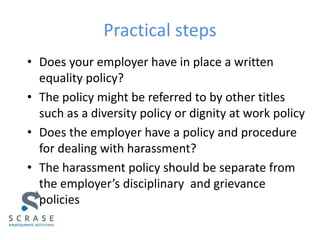Practical steps
• Does your employer have in place a written
equality policy?
• The policy might be referred to by other titles
such as a diversity policy or dignity at work policy
• Does the employer have a policy and procedure
for dealing with harassment?
• The harassment policy should be separate from
the employer’s disciplinary and grievance
policies
 