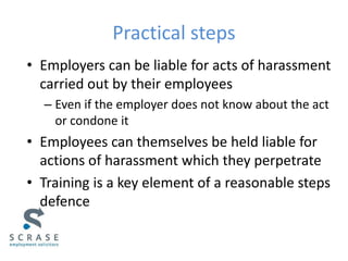 Practical steps
• Employers can be liable for acts of harassment
carried out by their employees
– Even if the employer does not know about the act
or condone it
• Employees can themselves be held liable for
actions of harassment which they perpetrate
• Training is a key element of a reasonable steps
defence
 