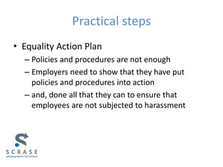 Practical steps
• Equality Action Plan
– Policies and procedures are not enough
– Employers need to show that they have put
policies and procedures into action
– and, done all that they can to ensure that
employees are not subjected to harassment
 