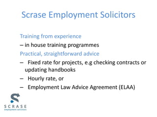 Scrase Employment Solicitors
Training from experience
– in house training programmes
Practical, straightforward advice
– Fixed rate for projects, e.g checking contracts or
updating handbooks
– Hourly rate, or
– Employment Law Advice Agreement (ELAA)
 