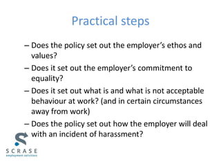 Practical steps
– Does the policy set out the employer’s ethos and
values?
– Does it set out the employer’s commitment to
equality?
– Does it set out what is and what is not acceptable
behaviour at work? (and in certain circumstances
away from work)
– Does the policy set out how the employer will deal
with an incident of harassment?
 