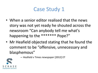 Case Study 1
• When a senior editor realised that the news
story was not yet ready he shouted across the
newsroom “Can anybody tell me what's
happening to the ******* Pope?”
• Mr Heafield objected stating that he found the
comment to be “offensive, unnecessary and
blasphemous”
– Heafield v Times newspaper [2012] ET
 
