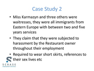 Case Study 2
• Miss Karmazyn and three others were
waitresses, they were all immigrants from
Eastern Europe with between two and five
years services
• They claim that they were subjected to
harassment by the Restaurant owner
throughout their employment
• Required to wear short skirts, references to
their sex lives etc
 