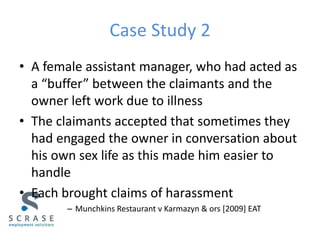 Case Study 2
• A female assistant manager, who had acted as
a “buffer” between the claimants and the
owner left work due to illness
• The claimants accepted that sometimes they
had engaged the owner in conversation about
his own sex life as this made him easier to
handle
• Each brought claims of harassment
– Munchkins Restaurant v Karmazyn & ors [2009] EAT
 
