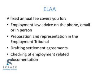 ELAA
A fixed annual fee covers you for:
• Employment law advice on the phone, email
or in person
• Preparation and representation in the
Employment Tribunal
• Drafting settlement agreements
• Checking of employment related
documentation
 