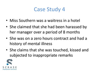 Case Study 4
• Miss Southern was a waitress in a hotel
• She claimed that she had been harassed by
her manager over a period of 8 months
• She was on a zero hours contract and had a
history of mental illness
• She claims that she was touched, kissed and
subjected to inappropriate remarks
 
