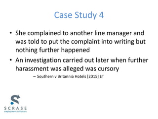 Case Study 4
• She complained to another line manager and
was told to put the complaint into writing but
nothing further happened
• An investigation carried out later when further
harassment was alleged was cursory
– Southern v Britannia Hotels [2015] ET
 