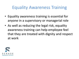 Equality Awareness Training
• Equality awareness training is essential for
anyone in a supervisory or managerial role
• As well as reducing the legal risk, equality
awareness training can help employee feel
that they are treated with dignity and respect
at work
 