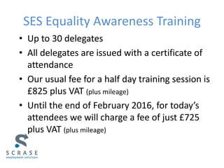 SES Equality Awareness Training
• Up to 30 delegates
• All delegates are issued with a certificate of
attendance
• Our usual fee for a half day training session is
£825 plus VAT (plus mileage)
• Until the end of February 2016, for today’s
attendees we will charge a fee of just £725
plus VAT (plus mileage)
 