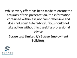 Whilst every effort has been made to ensure the
accuracy of this presentation, the information
contained within it is not comprehensive and
does not constitute ‘advice’. You should not
take action without first seeking professional
advice.
Scrase Law Limited t/a Scrase Employment
Solicitors.
 