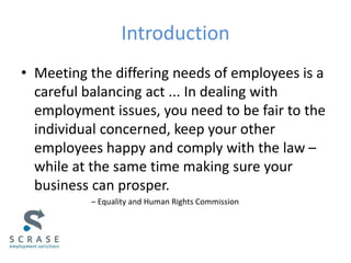 Introduction
• Meeting the differing needs of employees is a
careful balancing act ... In dealing with
employment issues, you need to be fair to the
individual concerned, keep your other
employees happy and comply with the law –
while at the same time making sure your
business can prosper.
– Equality and Human Rights Commission
 