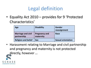 Legal definition
• Equality Act 2010 – provides for 9 ‘Protected
Characteristics’
• Harassment relating to Marriage and civil partnership
and pregnancy and maternity is not protected
directly, however …
Age Disability Gender
reassignment
Marriage and civil
partnership
Pregnancy and
maternity
Race
Religion and belief Sex Sexual orientation
 