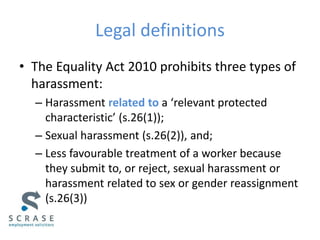 Legal definitions
• The Equality Act 2010 prohibits three types of
harassment:
– Harassment related to a ‘relevant protected
characteristic’ (s.26(1));
– Sexual harassment (s.26(2)), and;
– Less favourable treatment of a worker because
they submit to, or reject, sexual harassment or
harassment related to sex or gender reassignment
(s.26(3))
 