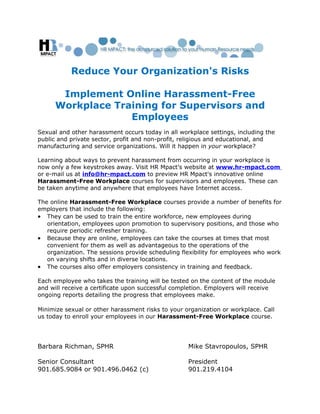 Reduce Your Organization's Risks

      Implement Online Harassment-Free
     Workplace Training for Supervisors and
                  Employees
Sexual and other harassment occurs today in all workplace settings, including the
public and private sector, profit and non-profit, religious and educational, and
manufacturing and service organizations. Will it happen in your workplace?

Learning about ways to prevent harassment from occurring in your workplace is
now only a few keystrokes away. Visit HR Mpact’s website at www.hr-mpact.com
or e-mail us at info@hr-mpact.com to preview HR Mpact's innovative online
Harassment-Free Workplace courses for supervisors and employees. These can
be taken anytime and anywhere that employees have Internet access.

The online Harassment-Free Workplace courses provide a number of benefits for
employers that include the following:
• They can be used to train the entire workforce, new employees during
   orientation, employees upon promotion to supervisory positions, and those who
   require periodic refresher training.
• Because they are online, employees can take the courses at times that most
   convenient for them as well as advantageous to the operations of the
   organization. The sessions provide scheduling flexibility for employees who work
   on varying shifts and in diverse locations.
• The courses also offer employers consistency in training and feedback.

Each employee who takes the training will be tested on the content of the module
and will receive a certificate upon successful completion. Employers will receive
ongoing reports detailing the progress that employees make.

Minimize sexual or other harassment risks to your organization or workplace. Call
us today to enroll your employees in our Harassment-Free Workplace course.




Barbara Richman, SPHR                              Mike Stavropoulos, SPHR

Senior Consultant                                  President
901.685.9084 or 901.496.0462 (c)                   901.219.4104
 