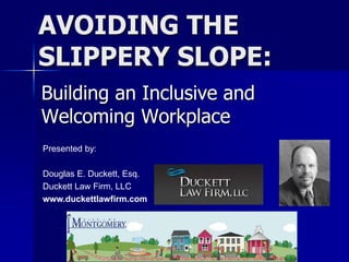 AVOIDING THE
SLIPPERY SLOPE:
Building an Inclusive and
Welcoming Workplace
Presented by:
Douglas E. Duckett, Esq.
Duckett Law Firm, LLC
www.duckettlawfirm.com
 
