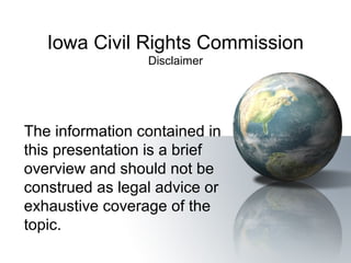 Iowa Civil Rights Commission
Disclaimer
The information contained in
this presentation is a brief
overview and should not be
construed as legal advice or
exhaustive coverage of the
topic.
 