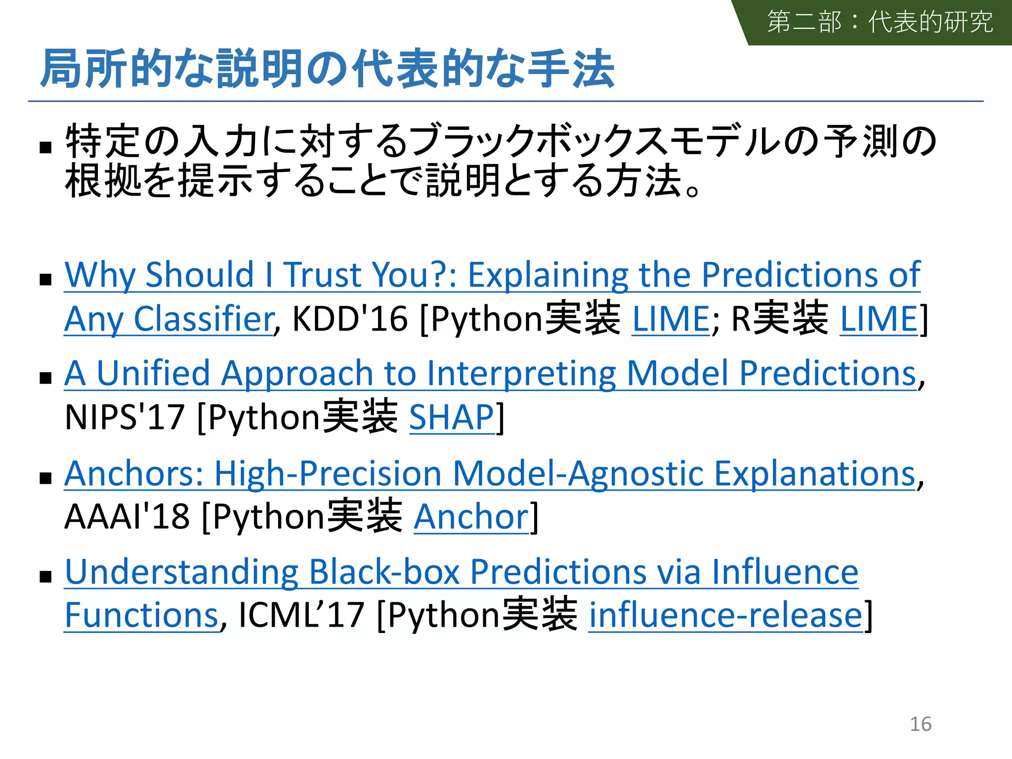 n
n Why Should I Trust You?: Explaining the Predictions of
Any Classifier, KDD'16 [Python LIME; R LIME]
n A Unified Approach to Interpreting Model Predictions,
NIPS'17 [Python SHAP]
n Anchors: High-Precision Model-Agnostic Explanations,
AAAI'18 [Python Anchor]
n Understanding Black-box Predictions via Influence
Functions, ICML’17 [Python influence-release]
16
 