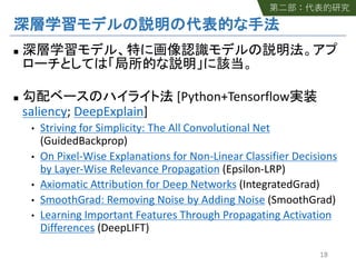n
n [Python+Tensorflow
saliency; DeepExplain]
• Striving for Simplicity: The All Convolutional Net
(GuidedBackprop)
• On Pixel-Wise Explanations for Non-Linear Classifier Decisions
by Layer-Wise Relevance Propagation (Epsilon-LRP)
• Axiomatic Attribution for Deep Networks (IntegratedGrad)
• SmoothGrad: Removing Noise by Adding Noise (SmoothGrad)
• Learning Important Features Through Propagating Activation
Differences (DeepLIFT)
18
 