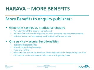 Public
© Dimenteq Oy 2012
www.dimenteq.fi
www.eharava.fi
www.facebook.com/Dimenteq-Dimension-For-Your-
Business
HARAVA – MORE BENEFITS
More Benefits to enquiry publisher:
 Generates savings vs. traditional enquiry
 Very userfriendly (no need for consultants)
 Data bank of ready made enquiries (no need to create enquiries from scratch)
 Reduced amount of overlapping work between different sectors
 One service – several functionalities
 Traditional questionnaires
 Map / location based enquiries
 Inventory making
 Option to discuss with respondents either traditionally or location based on map
 Cross-sector or cross-area data collection on a single map view
 