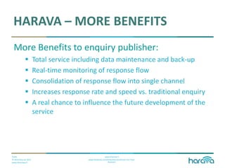 Public
© Dimenteq Oy 2012
www.dimenteq.fi
www.eharava.fi
www.facebook.com/Dimenteq-Dimension-For-Your-
Business
HARAVA – MORE BENEFITS
More Benefits to enquiry publisher:
 Total service including data maintenance and back-up
 Real-time monitoring of response flow
 Consolidation of response flow into single channel
 Increases response rate and speed vs. traditional enquiry
 A real chance to influence the future development of the
service
 