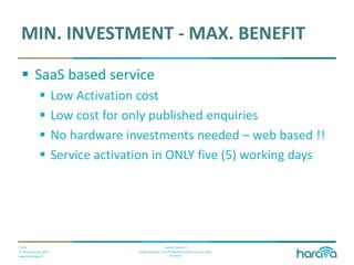 Public
© Dimenteq Oy 2012
www.dimenteq.fi
www.eharava.fi
www.facebook.com/Dimenteq-Dimension-For-Your-
Business
MIN. INVESTMENT - MAX. BENEFIT
 SaaS based service
 Low Activation cost
 Low cost for only published enquiries
 No hardware investments needed – web based !!
 Service activation in ONLY five (5) working days
 