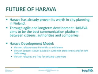 Public
© Dimenteq Oy 2012
www.dimenteq.fi
www.eharava.fi
www.facebook.com/Dimenteq-Dimension-For-Your-
Business
FUTURE OF HARAVA
 Harava has already proven its worth in city planning
in Finland.
 Through agile and longterm development HARAVA
aims to be the best communication platform
between citizens, authorities and companies.
 Harava Development Model:
 Version release every 6 months as minimum
 Version content is built based on customer preferences and/or new
technology
 Version releases are free for existing customers
 