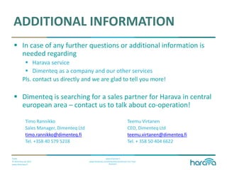 Public
© Dimenteq Oy 2012
www.dimenteq.fi
www.eharava.fi
www.facebook.com/Dimenteq-Dimension-For-Your-
Business
ADDITIONAL INFORMATION
 In case of any further questions or additional information is
needed regarding
 Harava service
 Dimenteq as a company and our other services
Pls. contact us directly and we are glad to tell you more!
 Dimenteq is searching for a sales partner for Harava in central
european area – contact us to talk about co-operation!
Timo Rannikko Teemu Virtanen
Sales Manager, Dimenteq Ltd CEO, Dimenteq Ltd
timo.rannikko@dimenteq.fi teemu.virtanen@dimenteq.fi
Tel. +358 40 579 5218 Tel. + 358 50 404 6622
 
