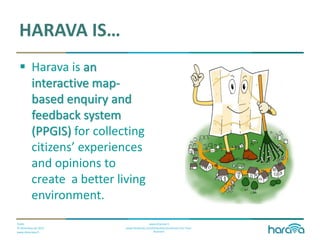 Public
© Dimenteq Oy 2012
www.dimenteq.fi
www.eharava.fi
www.facebook.com/Dimenteq-Dimension-For-Your-
Business
HARAVA IS…
 Harava is an
interactive map-
based enquiry and
feedback system
(PPGIS) for collecting
citizens’ experiences
and opinions to
create a better living
environment.
 