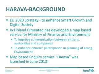 Public
© Dimenteq Oy 2012
www.dimenteq.fi
www.eharava.fi
www.facebook.com/Dimenteq-Dimension-For-Your-
Business
HARAVA-BACKGROUND
 EU 2020 Strategy - to enhance Smart Growth and
Digital Society
 In Finland Dimenteq has developed a map based
service for Ministry of Finance and Environment
 To improve communication between citizens,
authorities and companies
 To enhance citizens’ participation in planning of Living
Environment
 Map based Enquiry service ”Harava” was
launched in June 2013!
 