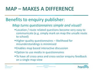 Public
© Dimenteq Oy 2012
www.dimenteq.fi
www.eharava.fi
www.facebook.com/Dimenteq-Dimension-For-Your-
Business
MAP – MAKES A DIFFERENCE
Benefits to enquiry publisher:
Map turns questionnaires simple and visual!
Location / route related questions become very easy to
communicate (e.g. simply mark on map the unsafe route
to school)
Higher quality questionnaires – likelihood for
misunderstandings is minimised
Enables map based interactive discussion
Option to use media in questionnaires
To have all cross-area and cross-sector enquiry feedback
on a single map view
 
