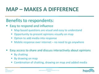 Public
© Dimenteq Oy 2012
www.dimenteq.fi
www.eharava.fi
www.facebook.com/Dimenteq-Dimension-For-Your-
Business
MAP – MAKES A DIFFERENCE
Benefits to respondents:
 Easy to respond and influence
 Map based questions are visual and easy to understand
 Opportunity to present opinions visually on map
 Option to add media into response
 Mobile response over internet – no need to go anywhere
 Easy access to share and discuss interactively about opinions
 By chatting
 By drawing on map
 Combination of chatting, drawing on map and added media
 