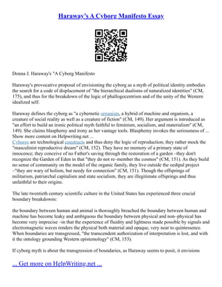 Haraway’s A Cyborg Manifesto Essay
Donna J. Haraway's "A Cyborg Manifesto
Haraway's provocative proposal of envisioning the cyborg as a myth of political identity embodies
the search for a code of displacement of "the hierarchical dualisms of naturalized identities" (CM,
175), and thus for the breakdown of the logic of phallogocentrism and of the unity of the Western
idealized self.
Haraway defines the cyborg as "a cybernetic organism, a hybrid of machine and organism, a
creature of social reality as well as a creature of fiction" (CM, 149). Her argument is introduced as
"an effort to build an ironic political myth faithful to feminism, socialism, and materialism" (CM,
149). She claims blasphemy and irony as her vantage tools. Blasphemy invokes the seriousness of ...
Show more content on Helpwriting.net ...
Cyborgs are technological constructs and thus deny the logic of reproduction; they rather mock the
"masculinist reproductive dream" (CM, 152). They have no memory of a primary state of
innocence; they conceive of no Father's saving through the restoration of a garden –they don't
recognize the Garden of Eden in that "they do not re–member the cosmos" (CM, 151). As they build
no sense of community on the model of the organic family, they live outside the oedipal project
–"they are wary of holism, but needy for connection" (CM, 151). Though the offsprings of
militarism, patriarchal capitalism and state socialism, they are illegitimate offsprings and thus
unfaithful to their origins.
The late twentieth century scientific culture in the United States has experienced three crucial
boundary breakdowns:
the boundary between human and animal is thoroughly breached the boundary between human and
machine has become leaky and ambiguous the boundary between physical and non–physical has
become very imprecise –in that the experience of fluidity and lightness made possible by signals and
electromagnetic waves renders the physical both material and opaque, very near to quintessence.
When boundaries are transgressed, "the transcendent authorization of interpretation is lost, and with
it the ontology grounding Western epistemology" (CM, 153).
If cyborg myth is about the transgression of boundaries, as Haraway seems to posit, it envisions
... Get more on HelpWriting.net ...
 