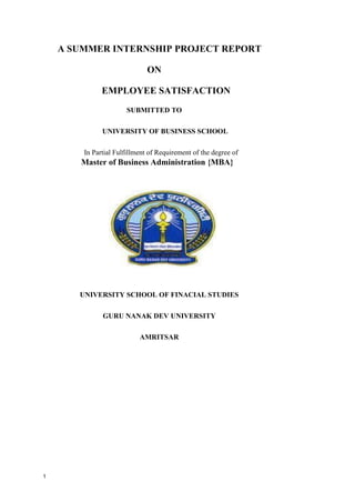 1
A SUMMER INTERNSHIP PROJECT REPORT
ON
EMPLOYEE SATISFACTION
SUBMITTED TO
UNIVERSITY OF BUSINESS SCHOOL
In Partial Fulfillment of Requirement of the degree of
Master of Business Administration {MBA}
UNIVERSITY SCHOOL OF FINACIAL STUDIES
GURU NANAK DEV UNIVERSITY
AMRITSAR
 