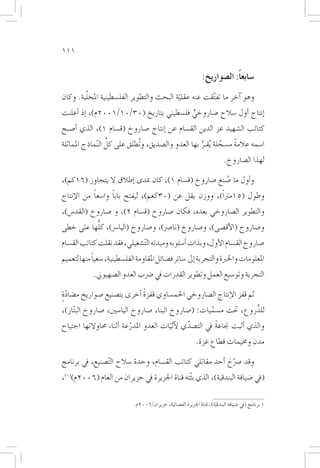 ‫111‬


                                                                ‫�سابعاً: ال�صواريخ:‬
        ‫ّ‬
‫وهو �آخر ما تف ّتقت عنه عقلية البحث والتطوير الفل�سطينية املحلية. وكان‬
                                          ‫ّ‬
‫�إنتاج �أول �سالح �صاروخي فل�سطيني بتاريخ (03/01/1002م)، �إذ �أعلنت‬
                                          ‫ٍّ‬
‫كتائب ال�شهيد عز الدين الق�سام عن �إنتاج �صاروخ (ق�سام 1)، الذي �أ�صبح‬
                   ‫ِّ‬
‫ا�سمه عالمة م�سجلة ُيقـر بها العدو وال�صديق، وتُطلق على كل ال ّنماذج املماثلة‬
                                                     ‫َّ ِ ُّ‬      ‫ً‬
                                                                            ‫لهذا ال�صاروخ.‬

‫و�أول ما �صنع �صاروخ (ق�سام 1)، كان مبدى �إطالق ال يتجاوز (61كم)،‬
                                                       ‫ُ‬
‫وطول (51مرتاً)، ووزن يقل عن (03كغم)، ليفتح بابا وا�سعا من الإنتاج‬
           ‫ً‬      ‫ً‬
‫والتطوير ال�صاروخي بعده، فكان �صاروخ (ق�سام 2)، و �صاروخ (القد�س)،‬
          ‫ُّ‬
‫و�صاروخ (الأق�صى)، و�صاروخ (نا�رص)، و�صاروخ (اليا�رس)، كلها على خطى‬
‫�صاروخ الق�سام الأول، وبذات �أ�سلوبه ومبدئه ال ّت�شغيلي، فقد نقلت كتائب الق�سام‬
            ‫ً‬
‫املعلومات واخلربة والتجربة �إىل �سائر ف�صائل املقاومة الفل�سطينية، �سعيا منها لتعميم‬
             ‫التجربة وتو�سيع العمل وتطوير القدرات يف �رضب العدو ال�صهيوين.‬

                             ‫ً‬
‫ثم قفز الإنتاج ال�صاروخي احلم�ساوي قفزة �أخرى بت�صنيع �صواريخ م�ضادة‬
‫ٍّ‬
‫للدروع، حتت م�سميات: (�صاروخ البنا، �صاروخ اليا�سني، �صاروخ الب ّتار)،‬
                                                      ‫َّ‬           ‫ُّ‬
‫والذي �أثبت جناعة يف الت�صدي لآليات العدو املدرعة �أثناء حماوالتها اجتياح‬
                          ‫َّ‬            ‫ّ‬     ‫ّ‬         ‫ً‬
                                                             ‫مدن وخميمات قطاع غزة.‬

‫وقد �رصح �أحد مقاتلي كتائب الق�سام، وحدة �سالح ال ّت�صنيع، يف برنامج‬
                                                            ‫ّ َ‬
‫(يف �ضيافة البندقية)، الذي ب ّثته قناة اجلزيرة يف حزيران من العام (6002م)(1)،‬

                             ‫1 برنامج (يف �ضيافة البندقية) ـ قناة اجلزيرة الف�ضائية، حزيران/6002م.‬
                                                                       ‫ّ‬
 