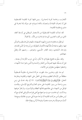 ‫21‬

‫ال ّتجارب، وخا�صة جتربة (حما�س).. ومن قبلها جتربة املقاومة الفل�سطينية‬
                            ‫ٍ‬                     ‫ُ‬        ‫َ‬
‫قبل �أن تنحرف القيادات وتنجرف باجتاه ت�سويات غري �سو ّية، �إمنا تنخرط يف‬
                                                       ‫م�رشوع مقاومة املقاومة.‬
                                                                 ‫ِ‬

‫لقد ابتد�أت املقاومة الفل�سطينية من اال�ستعمار الربيطاين يف �أوا�سط العقد‬
                                          ‫ّ‬
                ‫ً‬
               ‫الثاين من القرن الع�رشين، �أي منذ قرابة قرن من الآن.. �إال قليال.‬

 ‫ّ‬
‫ثم تطورت مبقاومة م�رشوع اليهود ال�صهاينة، بالهجرة �إىل فل�سطني والتوطن‬
                                                                ‫ّ‬
    ‫ّ‬      ‫ّ ّ‬                 ‫ّ‬                    ‫ٌ ٌّ‬
‫فيها. وظهرت قيادات فذة لهذه الأعمال البطولية، من �أبرزها عز الدين الق�سام،‬
‫َّ‬                               ‫ُ‬
‫وفرحان ال�سعدي، وعبد القادر احل�سيني، وغريهم... رحمهم اهلل وتقبل‬
                                                      ‫َّ‬
                                                         ‫جهادهم.‬
                                                            ‫َ‬
                                                         ‫ّ‬
‫ولقد �سطرت (فتح) بطوالت ال تُنكر، �إنْ يف حرب الكرامة �أو بعدها..‬
                                          ‫ٍ‬
             ‫َ‬                         ‫ّ‬      ‫ّ‬                    ‫ّ َ‬
‫قبل �أن يت�سلط عليها جمموعة من التجار وال�سما�رسة ا ّلذين باعوا دماء ال�شُّ هداء،‬
                                                      ‫ٌ‬
                                       ‫وا�شتغلوا متعهدين مقاولني عن الأعداء.‬
                                                   ‫ِ َ‬     ‫ِّ َ‬
‫ثم منذ نيف وع�رشين �سنة، ظهرت حركة (حما�س)، مقاومة فل�سطينية‬
‫ٌ‬         ‫ٌ‬                                                ‫ّ ٍ‬
‫منطلقة من الإ�سالم العظيم ومبادئه يف احل�ضِّ على اجلهاد واملقاومة ومقارعة‬
                                                                   ‫ٌ‬
‫املحتل: }ﭔ ﭕ ﭖ ﭗ{[البقرة: ١٩١]، وقد غدت يف زمن‬
‫ٍ‬      ‫ْ‬
  ‫ّ‬                                                       ‫ً‬
‫ي�سري واحدة من رموز املقاومة على مدى العامل والتاريخ الإن�ساين، وقدمت‬
                                                                ‫ٍ‬
                       ‫ِّ‬         ‫ِ‬               ‫ّ‬                   ‫َ‬
‫قوافل من ال�شهداء، يف مقدمتهم قادتُها العظام وامل�ؤ�س�سون، ومل تفرت عزميتها‬
        ‫ْ‬
‫وما النت. ثم خا�ضت حروب مواجهة مع �أعتى قوة ع�سكرية يف العامل، مع �أنه‬
                   ‫ٍ‬       ‫ٍ‬            ‫ٍ‬      ‫َ‬
          ‫ّ‬     ‫ٍ‬       ‫ً‬      ‫َ‬                           ‫ً‬
‫لي�س مطلوبا من حركات املقاومة �أن تواجه جيو�شا يف حروب نظامية، ومع هذا‬
                   ‫ٍّ ّ‬          ‫َ ّ‬        ‫ً‬
                 ‫�أثبتت موجود ّية وخرجت منت�رصة مرفوعة الر�أ�س وبهمة علية.‬
                                                          ‫ً‬         ‫ْ‬
 