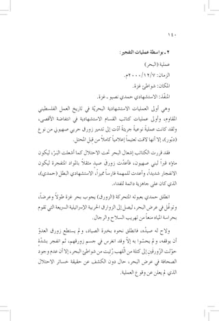 ‫041‬


                                                ‫2 ـ بوا�سطة عمليات التفجري:‬
                                                               ‫عملية (البحر)‬
                                                  ‫الزمان: 7/21/0002م.‬
                                                        ‫املكان: �شواطئ غزة.‬
                                  ‫املنفّذ: اال�ست�شهادي حمدي ن�صيو ـ غزة.‬
‫وهي �أوىل العمليات اال�ست�شهادية البحر ّية يف تاريخ العمل الفل�سطيني‬
‫املقاوم، و�أوىل عمليات كتائب الق�سام اال�ست�شهادية يف انتفا�ضة الأق�صى،‬
‫ولقد كانت عملية نوعية جريئة �أدت �إىل تدمري زورق حربي �صهيوين من نوع‬
                                     ‫ً ّ‬       ‫ً‬     ‫ً‬
                                    ‫ً‬     ‫ً‬        ‫ً‬
                    ‫(د ّبور)، �إال �أنها القت تعتيما �إعالميا كامال من ِقبل املحتل.‬

‫فقد قررت الكتائب �إ�شعال البحر حتت االحتالل كما �أ�شعلت البـر، ليكون‬
       ‫َ ّ‬
                       ‫ً‬
‫ما�ؤه قرباً لبني �صهيون، ف�أعدت زورق �صيدٍ مثقال باملواد املتفجرة ليكون‬
                                   ‫َ‬     ‫ّ‬
‫االنفجار �شديداً، و�أعدت للمهمة فار�سا مميزاً، اال�ست�شهادي البطل (حمدي)،‬
                                   ‫ً‬
                                           ‫الذي كان على جاهزية دائمة للفداء.‬

 ‫ً‬      ‫ً‬
‫انطلق حمدي بعبوته املتحركة (الزورق) يجوب بحر غزة طوال وعر�ضا،‬
‫وتوغّ ل يف عر�ض البحر، لي�صل �إىل الزوارق احلربية الإ�رسائيلية ال�رسيعة التي تقوم‬
                                                         ‫ً‬
                               ‫بحرا�سة املياه منعا من تهريب ال�سالح والرجال.‬

‫والح له �صيده، فانطلق نحوه بخربة ال�صياد، ومل ي�ستطع زورق العدو‬
‫ّ‬                                                          ‫ُ‬
‫ٍّ‬                                               ‫ّ‬
‫�أن يوقفه، ومل يح�سوا به �إال وقد انغر�س يف ج�سم زورقهم، ثم انفجر ب�شدة‬
                                                         ‫ّ‬
‫حولت الزورقَنيِ �إىل كتلة من الّلهب ر ِئيت من �شواطئ البحر، �إال �أن عدم وجود‬
                                        ‫ُ‬                            ‫ّ‬     ‫ّ‬
‫ال�صحافة يف عر�ض البحر، حال دون الك�شف عن حقيقة خ�سائر االحتالل‬
                                                ‫الذي مل يعلن عن وقوع العملية.‬
 