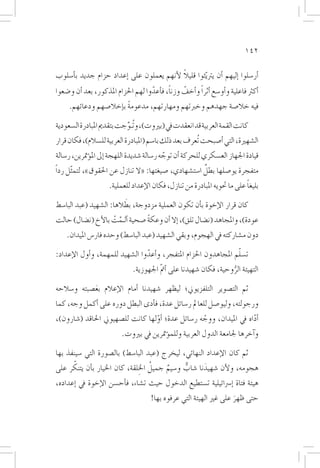 ‫241‬

                                           ‫ً‬
‫�أر�سلوا �إليهم �أن يرت ّيثوا قليال لأنهم يعملون على �إعداد حزام جديد ب�أ�سلوب‬
‫�أكرث فاعلية و�أو�سع �أثراً و�أخف وزنا، ف�أعدوا لهم احلزام املذكور، بعد �أن و�ضعوا‬
                                     ‫ّ‬      ‫ً‬    ‫ّ‬
     ‫فيه خال�صة جهدهم وخربتهم ومهارتهم، مدعومة ب�إخال�صهم ودعائهم.‬
                         ‫ً‬

‫كانت القمة العربية قد انعقدت يف (بريوت)، وتُـوِّجت بتقدمي املبادرة ال�سعودية‬
‫ال�شهرية، التي �أ�صبحت تُعرف بعد ذلك با�سم (املبادرة العربية لل�سالم)، فكان قرار‬
‫قيادة اجلهاز الع�سكري للحركة �أن توجه ر�سالة �شديدة اللهجة �إىل امل�ؤمترين، ر�سالة‬
                                              ‫ّ‬
                                                        ‫ٌ‬
‫متفجرة يو�صلها بطل ا�ست�شهادي، �صيغتها: «ال تنازل عن احلقوق»، لتم ّثل رداً‬
                                                                           ‫ً‬
                     ‫بليغا على ما حتويه املبادرة من تنازل، فكان الإعداد للعملية.‬
                          ‫َ‬
‫كان قرار الإخوة ب�أن تكون العملية مزدوجة، بطالها: ال�شهيد (عبد البا�سط‬
‫عودة)، واملجاهد (ن�ضال تلق)، �إال �أن وعكة �صحية �ألـمت بالأخ (ن�ضال) حالت‬
                   ‫َّ ْ‬         ‫ً‬
    ‫دون م�شاركته يف الهجوم، وبقي ال�شهيد (عبد البا�سط) وحده فار�س امليدان.‬
                                                                  ‫ّ‬
‫ت�سلم املجاهدون احلزام املتفجر، و�أعدوا ال�شهيد للمهمة، و�أول الإعداد:‬
                                 ‫ّ‬
                               ‫التهيئة الروحية، فكان �شهيدنا على �أمت اجلهوزية.‬
                                         ‫ّ‬                          ‫ُّ‬
‫ثم الت�صوير التلفزيوين؛ ليظهر �شهيدنا �أمام الإعالم بع�صبته و�سالحه‬
             ‫َ‬
‫ورجولته، وليو�صل للعامل ر�سائل عدة، ف�أدى البطل دوره على �أكمل وجه، كما‬
‫�أداه يف امليدان، ووجه ر�سائل عدة؛ �أولها كانت لل�صهيوين احلاقد (�شارون)،‬
                                   ‫ّ‬                ‫ّ‬                 ‫ّ‬
                          ‫و�آخرها جلامعة الدول العربية وللم�ؤمترين يف بريوت.‬

‫ثم كان الإعداد النهائي، ليخرج (عبد البا�سط) بال�صورة التي �سينفذ بها‬
      ‫ّ‬                        ‫ُ ِ‬
‫هجومه، ولأن �شهيدنا �شاب و�سيم جميل اخللقة، كان اخليار ب�أن يتنكر على‬
                                        ‫ٌ‬     ‫ٌّ‬     ‫َ‬
‫هيئة فتاة �إ�رسائيلية ت�ستطيع الدخول حيث ت�شاء، ف�أح�سن الإخوة يف �إعداده،‬
                                      ‫حتى ظهر على غري الهيئة التي عرفوه بها!‬
                                                                     ‫َ‬
 