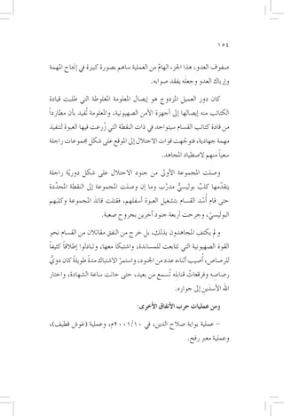 ‫451‬

‫�صفوف العدو، هذا اجلزء الهام من العملية �ساهم ب�صورة كبرية يف �إجناح املهمة‬
                                               ‫ّ‬
                                                           ‫َ‬
                                             ‫و�إرباك العدو وجعله يفقد �صوابه.‬

‫كان دور العميل املزدوج هو �إي�صال املعلومة املغلوطة التي طلبت قيادة‬
‫الكتائب منه �إي�صالها �إىل �أجهزة الأمن ال�صهيونية، واملعلومة تُفيد ب�أن مطارداً‬
‫من قادة كتائب الق�سام �سيتواجد يف ذات النقطة التي زرعت فيها العبوة لتنفيذ‬
                      ‫ُ‬
‫مهمة جهادية، فتوجهت قوات االحتالل �إىل املوقع على �شكل جمموعات راجلة‬
                                                   ‫ّ‬
                                                                        ‫ً‬
                                                 ‫�سعيا منهم ال�صطياد املجاهد.‬

‫و�صلت املجموعة الأوىل من جنود االحتالل على �شكل دور ّية راجلة‬
‫يتقدمها كلب بولي�سي مدرب وما �إن و�صلت املجموعة �إىل النقطة املحددة‬
  ‫َّ‬                                          ‫َّ‬   ‫ٌّ‬        ‫ٌ‬         ‫ّ‬
‫حتى قام ُ�أ�سد الق�سام بت�شغيل العبوة �أ�سفلهم، فقتلت قائد املجموعة وكلبهم‬
     ‫َ‬              ‫َ‬                                          ‫ْ‬
                       ‫البولي�سي، وجرحت �أربعة جنود �آخرين بجروح �صعبة.‬
                                                              ‫ّ‬
‫ومل يكتف املجاهدون بذلك، بل خرج من النفق مقاتالن من الق�سام نحو‬
‫ً‬     ‫ً‬
‫القوة ال�صهيونية التي تتابعت للم�ساندة، وا�شتبكا معها، وتبادلوا �إطالقا كثيفا‬
‫للر�صا�ص، �أُ�صيب �أثناءه عدد من اجلنود، وا�ستمر اال�شتباك مدة طويلة كان دوي‬
  ‫ُّ‬      ‫ً‬       ‫ً‬            ‫ّ‬
‫ر�صا�صه وفرقعات قناب ِله تُ�سمع من بعيد، حتى حانت �ساعة ال�شهادة، واختار‬
                                                           ‫ُ‬           ‫ِ‬
                                                       ‫اهلل الأ�سدين �إىل جواره.‬
                                                                   ‫َ ِ‬

                                      ‫ومن عمليات حرب الأنفاق الأخرى:‬
‫- عملية بوابة �صالح الدين، يف 01/1002م، وعملية (غو�ش قطيف)،‬
                                                             ‫وعملية معرب رفح.‬
 