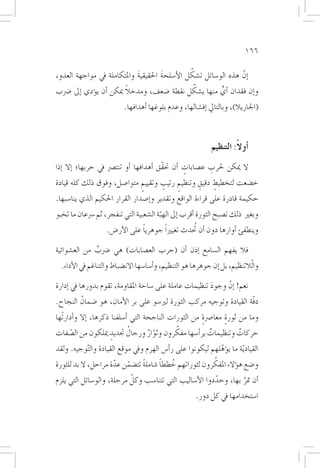 ‫661‬

                            ‫َ‬        ‫َ‬         ‫ّ‬
‫�إنّ هذه الو�سائل ت�شكل الأ�سلحة احلقيقية واملتكاملة يف مواجهة العدو،‬
                         ‫ً‬                       ‫ّ‬
‫و�إن فقدان �أي منها ي�شكل نقطة �ضعف، ومدخال ميكن �أن ي�ؤدي �إىل �رضب‬
                                                          ‫ٍّ‬
                           ‫(اجلاريال)، وبالتايل �إف�شالها، وعدم بلوغها �أهدافها.‬



                                                              ‫�أوالً: التنظيم‬
‫ال ميكن حلرب ع�صابات �أن حتقّق �أهدافها �أو تنت�رص يف حربها؛ �إال �إذا‬
                                                  ‫ٍ‬       ‫ِ‬
‫خ�ضعت لتخطيط دقيقٍ وتنظيم رتيب وتقييم متوا�صل، وفوق ذلك كله قيادة‬
                            ‫ٍ‬      ‫ٍ‬    ‫ٍ‬            ‫ٍ‬
‫حكيمة قادرة على قراءة الواقع وتقدير و�إ�صدار القرار احلكيم الذي ينا�سبها.‬
‫وبغري ذلك ت�صبح الثورة �أقرب �إىل الهبة ال�شعبية التي تنفجر، ثم �رسعان ما تخبو‬
                                        ‫ّ‬
                    ‫وينطفئ �أوارها دون �أن تحُدث تغيرياً جوهريا على الأر�ض.‬
                                ‫ً‬

‫فال يفهم ال�سامع �إذن �أن (حرب الع�صابات) هي �رضب من الع�شوائية‬
              ‫ٌ‬
  ‫والّالتنظيم، بل �إن جوهرها هو التنظيم، و�أ�سا�سها االن�ضباط والتناغم يف الأداء.‬

‫نعم! �إنّ وجود تنظيمات عاملة على �ساحة املقاومة، تقوم بدورها يف �إدارة‬
                                                        ‫َ‬
‫دفّة القيادة وتوجيه مركب الثورة لري�سو على بر الأمان، هو �ضمانُ النجاح.‬
‫وما من ثورة معا�رصة من الثورات الناجحة التي �أ�سلفنا ذكرها، �إال و�أدارتْها‬
                                                        ‫ٍ‬       ‫ٍ‬
       ‫ّ‬                       ‫ُ‬      ‫ّ ٌ‬      ‫ّ‬
‫حركات وتنظيمات ير�أ�سها مفكرون وثوار ورجال جتديدٍ ميلكون من ال�صفات‬
                                                           ‫ٌ‬         ‫ٌ‬
‫القياد ّية ما ي�ؤهلهم ليكونوا على ر�أ�س الهرم ويف موقع القيادة وال ّتوجيه. ولقد‬
                                                             ‫ّ‬
                       ‫ّ‬    ‫ّ‬    ‫ً‬     ‫ُ ً‬                 ‫ّ‬
‫و�ضع ه�ؤالء املفكرون لثوراتهم خططا �شاملة تت�ضمن عدة مراحل، ال بد للثورة‬
                           ‫ّ‬
‫�أن متر بها، وحددوا الأ�ساليب التي تتنا�سب وكل مرحلة، والو�سائل التي يلزم‬
                                                         ‫ّ‬        ‫َّ‬
                                                       ‫ا�ستخدامها يف كل دور.‬
 