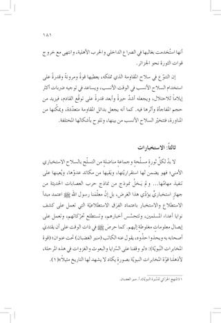 ‫181‬

‫�أنها ا�س ُتخدمت بغالبها يف ال�رصاع الداخلي واحلرب الأهلية، وانتهى مع خروج‬
                                                         ‫قوات الثورة نحو اجلزائر.‬

    ‫ً‬            ‫ً‬
‫�إن التنوع يف �سالح املقاومة الذي متلكه، يعطيها قوة ومرونة وقدرة على‬
          ‫ً‬                                                ‫ّ‬
‫ا�ستخدام ال�سالح الأن�سب يف الوقت الأن�سب، وي�ساعد يف توجيه �رضبات �أكرث‬
                           ‫ً‬           ‫ً‬                               ‫ً‬
‫�إيالما لالحتالل، ويجعله �أ�شد حرية و�أبعد قدرة على توقّع القادم، فيزيد من‬
                                             ‫َّ‬
      ‫ّ‬
‫حجم املفاج�أة و�أثرها فيه. كما �أنه يجعل بدائل املقاومة متعددة، وميكنها من‬
               ‫ّ‬
        ‫املناورة، فتتخيرّ ال�سالح الأن�سب من بينها، وتلوح ب�أ�شكالها املختلفة.‬



                                                          ‫ثالثاً: اال�ستخبارات‬
                      ‫ّ‬                        ‫ٍ َّ ٍ‬      ‫ّ ِّ‬
‫ال بد لكل ثورة م�سلحة وجماعة منا�ضلة من الت�سلح بال�سالح اال�ستخباري‬
                                ‫ٍ‬       ‫ٍ‬
‫الأمني؛ فهو ي�ضمن لها ا�ستقراريّتها، و َيقيها من مكائد عدوها، و ُيعينها على‬
                 ‫ّ‬
                                                 ‫ُ‬
 ‫تنفيذ مهامها... ومل َيـخل منوذج من مناذج حرب الع�صابات احلديثة من‬
                                                              ‫ّ‬
                           ‫َّ‬
‫جهازٍ ا�ستخباري ي�ؤدي هذا الغر�ض، بل �إنّ معلمنا ر�سول اهلل [ اعتمد مبد�أ‬
                                                     ‫ٍّ ّ‬
‫اال�ستطالع واال�ستخبار باعتماد الفرق اال�ستطالعية التي تعمل على ك�شف‬
                     ‫ّ‬            ‫َِ‬
‫نوايا �أعداء امل�سلمني، وتتح�س�س �أخبارهم، وت�ستطلع حتركاتهم، وتعمل على‬
                ‫ّ‬                         ‫َّ‬
‫�إي�صال معلومات مغلوطة �إليهم. كما حر�ص [ يف ذات الوقت على �أن يقتدي‬
‫َ‬                             ‫َ‬               ‫ٍ‬      ‫ٍ‬
                                                   ‫ْ‬
‫�أ�صحابه به ويحذوا حذوه، يقول عنه الكاتب (منري الغ�ضبان) حتت عنوان؛ (قوة‬
‫املخابرات ال ّنبو ّية): «لو وقفنا على ال�سرّايا والبعوث والغزوات يف هذه املرحلة،‬
        ‫ً‬                                                           ‫َ ّ‬
   ‫لأذهلنا قوة املخابرات النبو ّية ب�صورة يكاد ال ي�شهد لها التاريخ مثيال»(1).‬
                                        ‫ٍ‬

                                           ‫1 (املنهج احلركي لل�سرية النبويّة)، �أ. منري الغ�ضبان.‬
                                                                             ‫ِّ‬    ‫َ‬
 