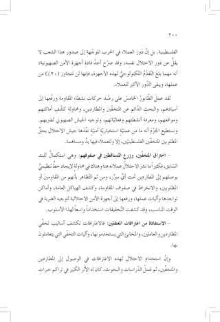 ‫002‬

‫الفل�سطينية. بل �إنّ دور العمالء يف احلرب املوجهة �إىل �صدور هذا ال�شعب ال‬
                         ‫َّ ِ‬                     ‫َ َ‬
                         ‫ُ ِ‬       ‫ّ َ‬         ‫ِ‬               ‫َ‬    ‫ُّ‬
‫يقل عن دورِ االحتالل نف�سه، وقد �رصح �أحد قادة �أجهزة الأمن ال�صهيونية؛‬
                  ‫ِ‬
‫�أنه مهما بلغَ ال ّتقدم ال ّتكنولوجي لهذه الأجهزة، ف�إنها لن تتجاوز (02%) من‬
                                        ‫ُّ‬           ‫ُّ‬
                                          ‫عملها، ويبقى الدور الأكرب للعمالء.‬
                                                            ‫َّ‬

       ‫ِ‬                             ‫ْ ِ‬       ‫ُ‬      ‫َ ّ ُ‬
‫لقد عمل الطابور اخلام�س على ر�صد حركات ن�شطا ِء املقاومة ورفْعها �إىل‬
                               ‫ِ‬
‫�أ�سيادهم، والبحث الدائم عن املتخفني واملطاردين، وحماولة ك�شف �أماكنهم‬
         ‫ِ ْ ِ‬                    ‫ّ َ‬            ‫ِ ّ‬
‫ومواقعهم، ومعرفة �أن�شط ِتهم وفعاليا ِتهم، وتوجيه اجلي�ش ال�صهيوين ل�رضبهم.‬
                                        ‫ّ‬                  ‫ِ‬
‫ون�ستطيع اجلزم �أنه ما من عملية ا�ستخبار ّية �أمنية نفّذها جي�ش االحتالل بحق‬
‫ِّ‬                       ‫ٍ ٍّ‬                ‫ٍّ‬               ‫َْ‬
              ‫املطلوبني املتخفّني الفل�سطينيني، �إال وللعمالء فيها يد وم�ساهمة.‬
                        ‫ٌ‬                        ‫ّ‬
      ‫ٌ‬
‫- اخرتاق املتخفّني، وزرع املت�ساقطني يف �صفوفهم: وهي ا�ستكمال للبند‬

‫ٍّ‬       ‫ِ ٍّ‬                             ‫َ‬       ‫ُ‬
‫ال�سابق، فكثرياً ما ن�رش االحتالل عمالءه هنا وهناك يف حماولة لإيجاد خط تنظيمي‬
                    ‫ٍ‬                                   ‫َ‬                  ‫ّ‬
‫يو�صلهم �إىل املطاردين حتت �أي مربر، ومن ثم ال ّتظاهر ب�أنهم من املقاومني �أو‬
    ‫ِ َ‬                                     ‫ِّ ِّ‬
‫املطلوبِني، واالنخراط يف �صفوف املقاومة، وك�شف الهياكل العامة، و�أماكن‬
‫تواجدها و�آليات عملها، ورفعها �إىل �أجهزة الأمن االحتاللية لتوجيه ال�رضبة يف‬
                   ‫ً‬      ‫ً‬
    ‫الوقت املنا�سب، وقد ك�شفت ال ّتحقيقات ا�ستخداما وا�سعا لهذا الأ�سلوب.‬

‫- اال�ستفادة من اعرتافات املعتقلني: فاالعرتافات تك�شف �أ�ساليب تخفِّي‬
‫املطاردين والعاملني، واملخابئ التي ي�ستخدمونها، و�آليات التخفّي التي يتعاملون‬
                                                                          ‫بها.‬

‫و�إنّ ا�ستخدام االحتالل لهذه االعرتافات يف الو�صول �إىل املطاردين‬
‫واملتخفِّني، ثم عمل الدرا�سات والبحوث، كان له الأ َثر الكبري يف تراكم خربات‬
‫ِ‬                                                   ‫َ ُ ّ‬
 