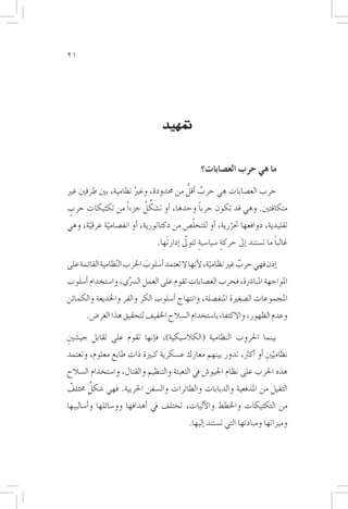 ‫12‬




                                  ‫متهيد‬


                                                 ‫ما هي حرب الع�صابات؟‬
                                      ‫ٌ ُّ‬
‫حرب الع�صابات هي حرب �أقل من حمدودة، وغري نظامية، بني طرفني غري‬
                      ‫ُ‬
 ‫ٍ‬     ‫ِ‬                 ‫ِّ ُ‬
‫متكافئني. وهي قد تكون حربا وحدها، �أو ت�شكل جزءاً من تكتيكات حرب‬
                                           ‫ً‬

      ‫ّ‬     ‫ّ‬                            ‫ّ‬
‫تقليدية، دوافعها حتررية، �أو للتخل�ص من دكتاتورية، �أو انف�صامية عرقية، وهي‬
                                                       ‫ّ‬
                                                  ‫ٍ‬        ‫ٍ‬                   ‫ً‬
                                ‫غالبا ما ت�ستند �إىل حركة �سيا�سية تتولىّ �إدارتَها.‬

‫�إذن فهي حرب غري نظامية، لأنها ال تعتمد �أ�سلوب احلرب ال ّنظامية القائمة على‬
                             ‫َ‬                        ‫ّ‬         ‫ٌ‬
‫املواجهة املبا�رشة، فحرب الع�صابات تقوم على العمل ال�رسِّي، وا�ستخدام �أ�سلوب‬
‫املجموعات ال�صغرية املنف�صلة، وانتهاج �أ�سلوب الكر والفر واخلديعة والكمائن‬
       ‫وعدم الظهور، واالكتفاء با�ستخدام ال�سالح اخلفيف لتحقيق هذا الغر�ض.‬

‫بينما احلروب النظامية (الكال�سيكية)، ف�إنها تقوم على تقابل جي�شنيِ‬
    ‫َ‬
‫نظامينيِ �أو �أكرث، تدور بينهم معارك ع�سكرية كبرية ذات طابع معلوم، وتعتمد‬
                                                                    ‫َّ‬
‫هذه احلرب على نظام اجليو�ش يف التعبئة والتنظيم والقتال، وا�ستخدام ال�سالح‬
      ‫ٌ‬
‫الثقيل من املدفعية والدبابات والطائرات وال�سفن احلربية. فهي �شكل خمتلف‬
‫ٌ‬
‫من التكتيكات واخلطط والآليات، تختلف يف �أهدافها وو�سائلها و�أ�ساليبها‬
                                            ‫وميزاتها ومبادئها التي ت�ستند �إليها.‬
 