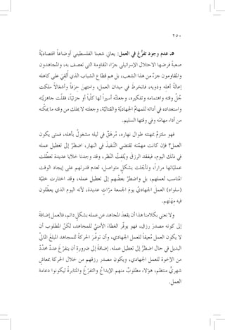 ‫052‬


‫5ـ عدم وجود تفرغ يف العمل: يعاين �شعبنا الفل�سطيني �أو�ضاعا اقت�صاد ّية‬
‫ً‬           ‫ً‬                                           ‫ُّ‬
‫�صعبة فر�ضها االحتالل الإ�رسائيلي جراء املقاومة التي تع�صف به، واملجاهدون‬
                                     ‫ّ‬                              ‫ً‬
‫واملقاومون جزء من هذا ال�شعب، بل هم قطاع ال�شباب الذي �أُلقي على كاهله‬
          ‫ِ َ‬                                             ‫ٌ‬
       ‫ً‬         ‫َ ِ َ ً‬                        ‫َ‬
‫�إعالة �أه ِله وذويه، فانخرط يف ميدان العمل، وامتهن حرفا و�أ�شغاال ملكت‬
                                                                      ‫ُ‬
            ‫ًّ ّ‬          ‫ّ ً‬                                                ‫ُ َّ‬
‫جل وقته واهتمامه وتفكريه، وجعل ْته �أ�سرياً لها كليا �أو جزئيا، فقلت جاهز ّيته‬
     ‫ّ‬
‫وا�ستعداده يف �أدائه للمهام اجلهاديّة والقتالية، وجعلته ال ميلك من وقته ما ميكنه‬
                                     ‫ّ‬                  ‫ِّ‬
                                               ‫من �أداء مهامه ويف وقتها ال�سليم.‬
                                                                   ‫ّ‬
                  ‫ٌ‬
‫فهو ملتزم مبهنته طوال نهاره، مرهق يف ليله م�شغول ب�أهله، فمتى يكون‬
                                 ‫ُ َ ٌ‬                   ‫ٌ‬
                ‫َّ‬               ‫َ‬
‫العمل؟ ف�إن كانت مهمته تقت�ضي ال ّتنفيذ يف النهار، ا�ضطر �إىل تعطيل عمله‬
                                                    ‫ّ‬
   ‫ّ‬                                      ‫َ ِ ُ‬
‫يف ذلك اليوم، فيفقد الرزق و ُيلفت ال ّنظر، وقد وجدنا خاليا عديدة تعطلت‬
‫عملياتها مراراً، وت�أجلت ب�شكل متوا�صل، لعدم قدرتهم على �إيجاد الوقت‬
                                      ‫ٍ‬       ‫ّ‬                 ‫ّ‬
‫املنا�سب لعملهم، بل وا�ضطر بع�ضهم �إىل تعطيل عمله، وقد اختارت خلية‬
 ‫ّ‬                                   ‫َّ ُ‬
    ‫ّ‬                                                 ‫َ‬
‫(�سلواد) العمل اجلهادي يوم اجلمعة مرات عديدة، لأنه اليوم الذي يعطلون‬
                              ‫ّ ٍ‬         ‫َّ َ‬
                                                                     ‫فيه مه َنهم.‬
                                                                           ‫ِ َ‬
‫وال نعني بكالمنا هذا �أن يقعد املجاهد عن عمله ب�شكل دائم، فالعمل �إ�ضافة‬
‫ً‬                    ‫ٍ‬                     ‫َ‬
‫�إىل كونه م�صدر رزق، فهو يوفّر الغطاء الأمني للمجاهد، لكن املطلوب �أن‬
            ‫ّ‬            ‫َّ‬     ‫َ‬                     ‫َ‬
‫َّ‬                                                        ‫ُ ً‬
‫ال يكون العمل معيقا للعمل اجلهادي، و�أن توفِّـر احلركة للمجاهد املبلغَ املايل‬
                       ‫ُ‬      ‫َ‬
‫ٌ َّ ٌ‬   ‫ّ َ‬
‫البديل يف حال ا�ضطر �إىل تعطيل عمله. �إ�ضافة �إىل �رضورة �أن يتفرغ عدد حمدد‬
                   ‫ِ‬           ‫ً‬                        ‫ُّ‬
‫من الإخوة للعمل اجلهادي، ويكون م�صدر رزقهم من خالل احلركة مبعا�ش‬
 ‫ٍ‬
              ‫ُ‬         ‫ّ ُ‬
‫�شهري منتظم، ه�ؤالء مطلوب منهم الإبداع والتفرغ واملثابرة ليكونوا دعامة‬
                                ‫ُ‬            ‫ٌ‬                   ‫ٍّ‬
                                                                         ‫العمل.‬
 